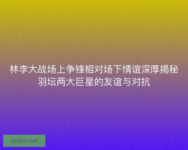 林李大战场上争锋相对场下情谊深厚揭秘羽坛两大巨星的友谊与对抗