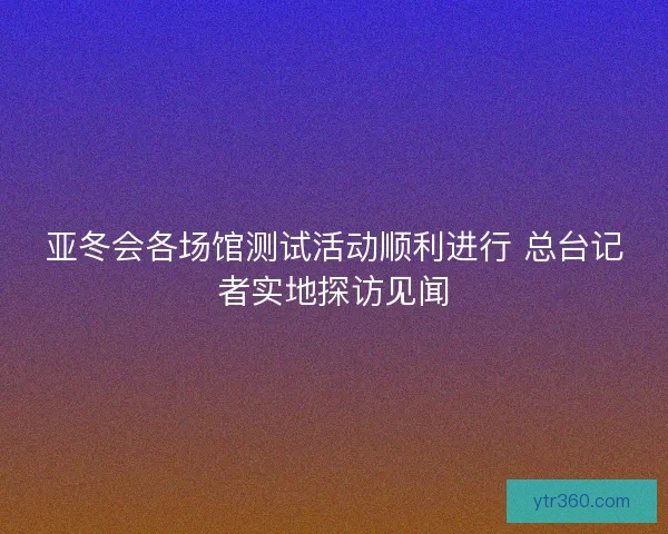 亚冬会各场馆测试活动顺利进行 总台记者实地探访见闻