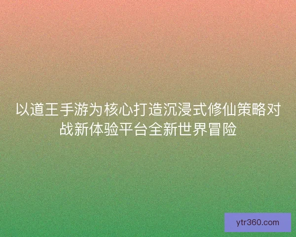 以道王手游为核心打造沉浸式修仙策略对战新体验平台全新世界冒险