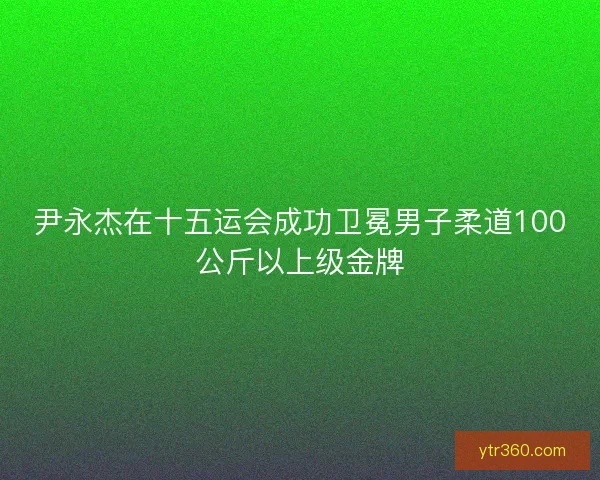 尹永杰在十五运会成功卫冕男子柔道100公斤以上级金牌