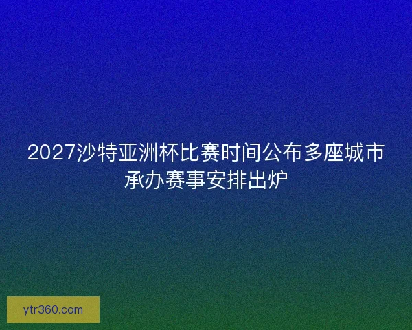 2027沙特亚洲杯比赛时间公布多座城市承办赛事安排出炉
